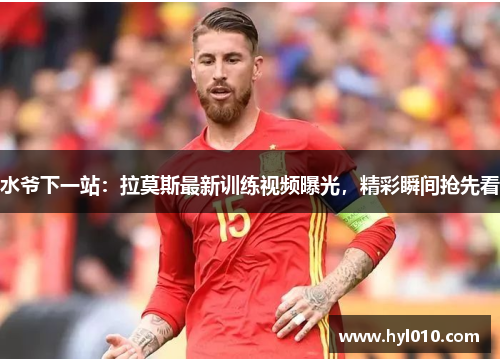 水爷下一站：拉莫斯最新训练视频曝光，精彩瞬间抢先看